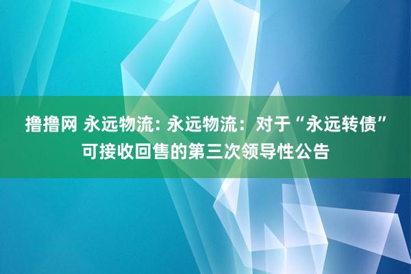 撸撸网 永远物流: 永远物流:对于“永远转债”可接收回售的第三次领导性公告