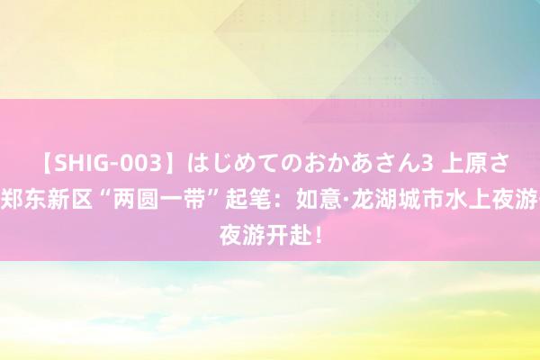 【SHIG-003】はじめてのおかあさん3 上原さゆり 郑东新区“两圆一带”起笔：如意·龙湖城市水上夜游开赴！