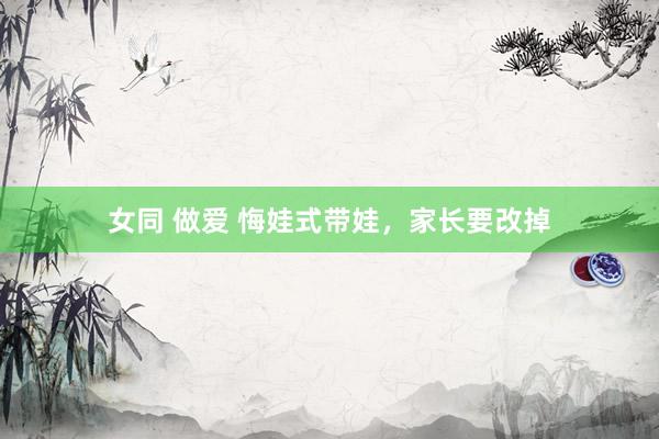 女同 做爱 悔娃式带娃,家长要改掉