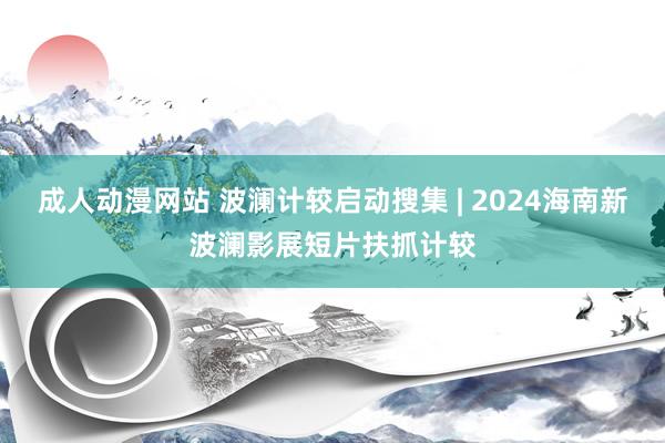 成人动漫网站 波澜计较启动搜集 | 2024海南新波澜影展短片扶抓计较