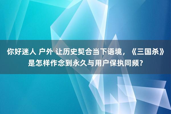 你好迷人 户外 让历史契合当下语境，《三国杀》是怎样作念到永久与用户保执同频？