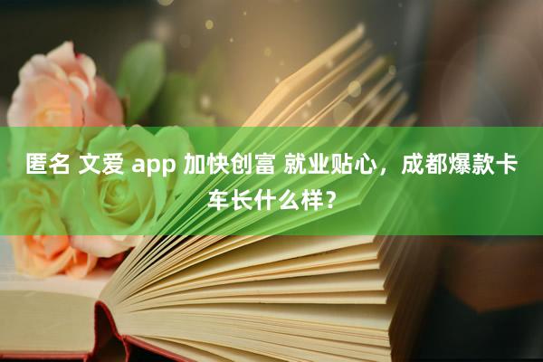 匿名 文爱 app 加快创富 就业贴心，成都爆款卡车长什么样？