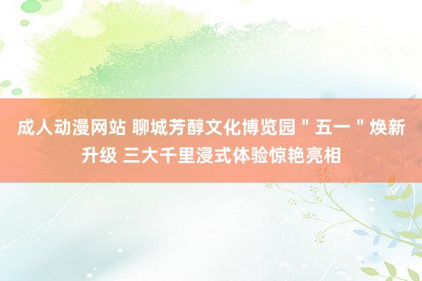 成人动漫网站 聊城芳醇文化博览园＂五一＂焕新升级 三大千里浸式体验惊艳亮相