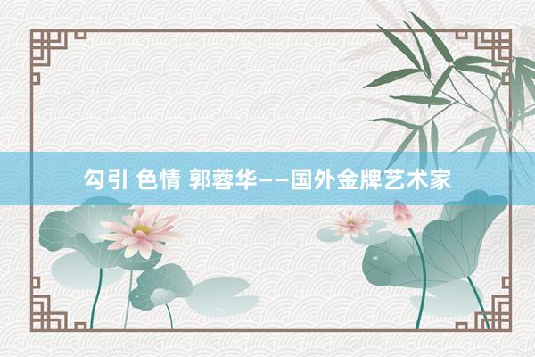 勾引 色情 郭蓉华——国外金牌艺术家