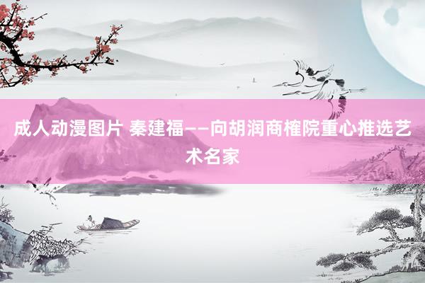 成人动漫图片 秦建福——向胡润商榷院重心推选艺术名家