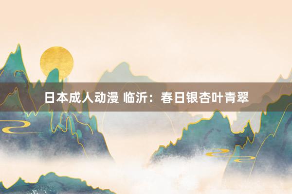 日本成人动漫 临沂：春日银杏叶青翠