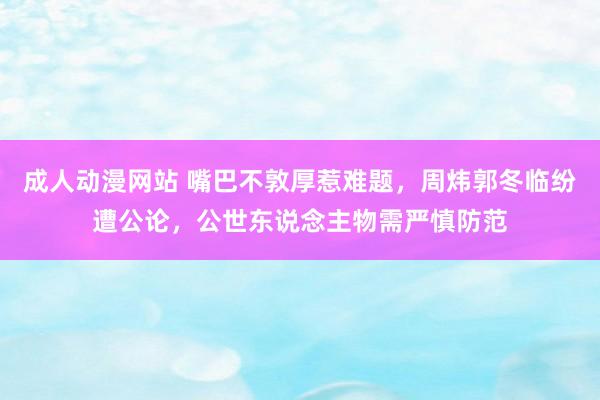 成人动漫网站 嘴巴不敦厚惹难题，周炜郭冬临纷遭公论，公世东说念主物需严慎防范