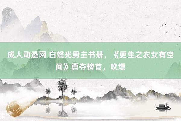 成人动漫网 白蟾光男主书册，《更生之农女有空间》勇夺榜首，吹爆