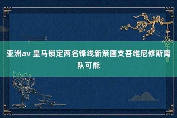 亚洲av 皇马锁定两名锋线新策画支吾维尼修斯离队可能