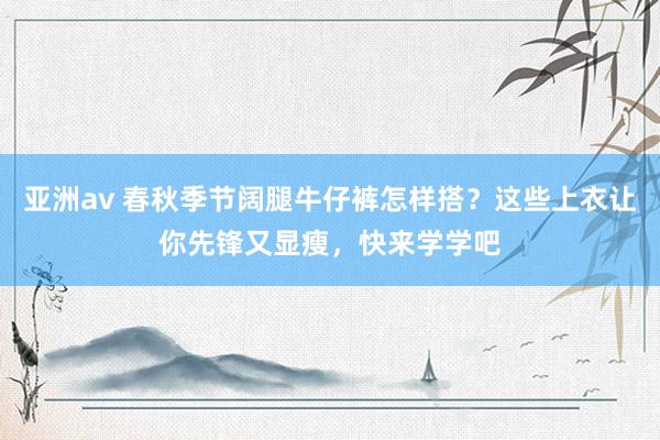 亚洲av 春秋季节阔腿牛仔裤怎样搭？这些上衣让你先锋又显瘦，快来学学吧