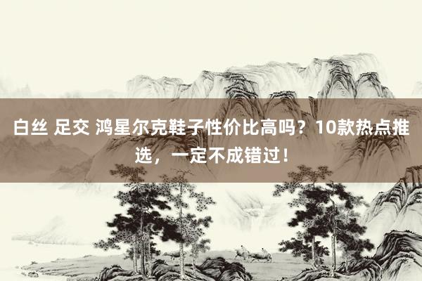 白丝 足交 鸿星尔克鞋子性价比高吗？10款热点推选，一定不成错过！