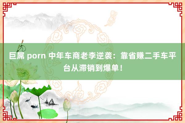 巨屌 porn 中年车商老李逆袭：靠省赚二手车平台从滞销到爆单！
