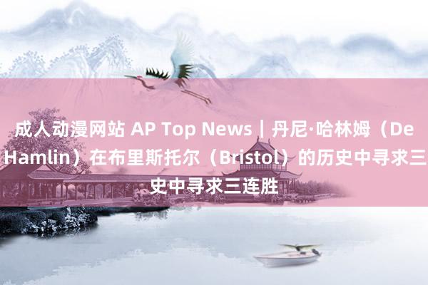 成人动漫网站 AP Top News｜丹尼·哈林姆（Denny Hamlin）在布里斯托尔（Bristol）的历史中寻求三连胜