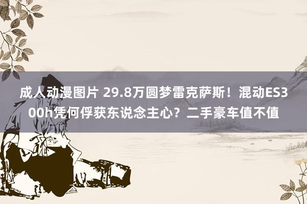 成人动漫图片 29.8万圆梦雷克萨斯！混动ES300h凭何俘获东说念主心？二手豪车值不值