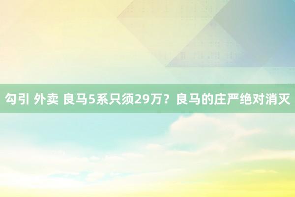 勾引 外卖 良马5系只须29万？良马的庄严绝对消灭