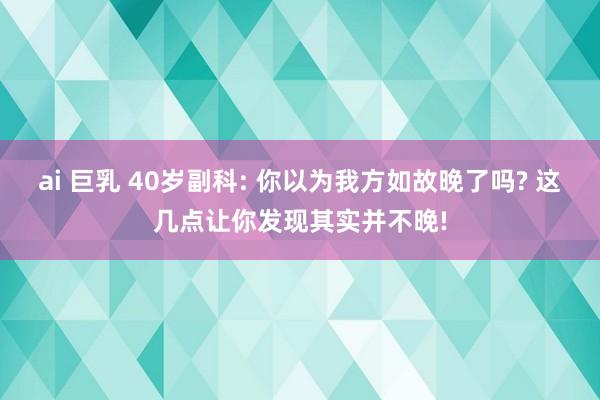 ai 巨乳 40岁副科: 你以为我方如故晚了吗? 这几点让你发现其实并不晚!