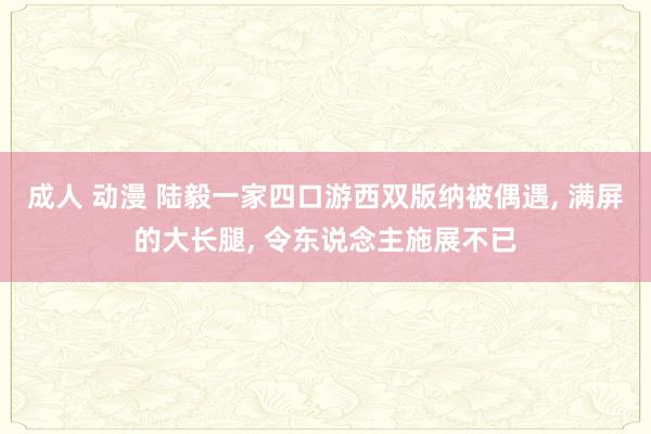 成人 动漫 陆毅一家四口游西双版纳被偶遇， 满屏的大长腿， 令东说念主施展不已