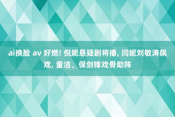 ai换脸 av 好燃! 倪妮悬疑剧将播， 闫妮刘敏涛飙戏， 董洁、保剑锋戏骨助阵
