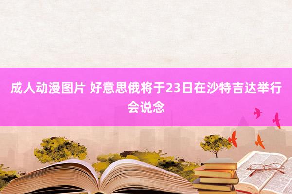 成人动漫图片 好意思俄将于23日在沙特吉达举行会说念