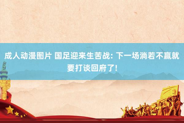 成人动漫图片 国足迎来生苦战: 下一场淌若不赢就要打谈回府了!