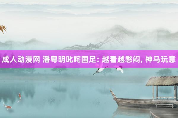 成人动漫网 潘粤明叱咤国足: 越看越憋闷， 神马玩意