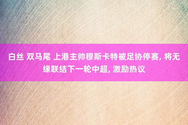 白丝 双马尾 上港主帅穆斯卡特被足协停赛, 将无缘联结下一轮