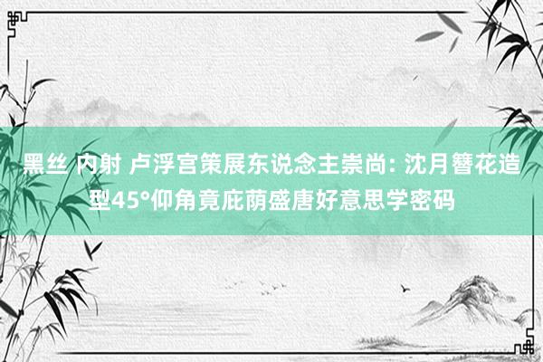 黑丝 内射 卢浮宫策展东说念主崇尚: 沈月簪花造型45°仰角竟庇荫盛唐好意思学密码