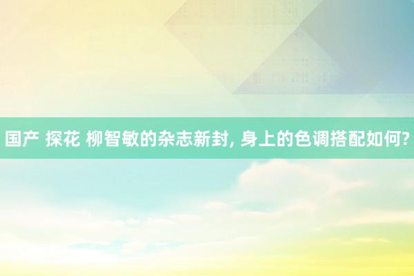 国产 探花 柳智敏的杂志新封, 身上的色调搭配如何?