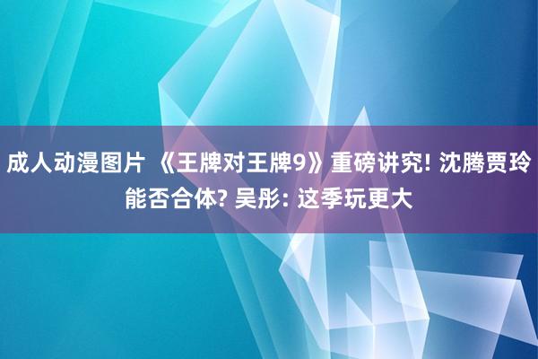 成人动漫图片 《王牌对王牌9》重磅讲究! 沈腾贾玲能否合体?