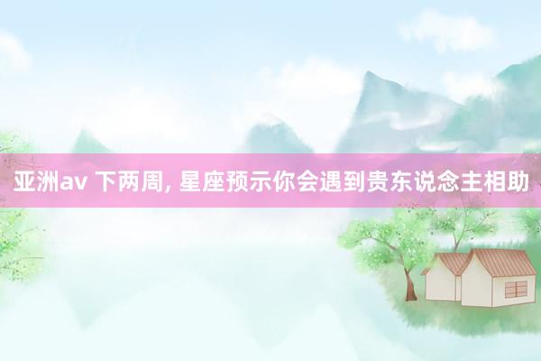 亚洲av 下两周, 星座预示你会遇到贵东说念主相助