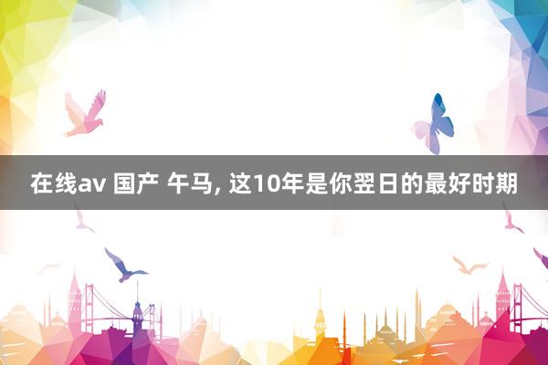 在线av 国产 午马, 这10年是你翌日的最好时期