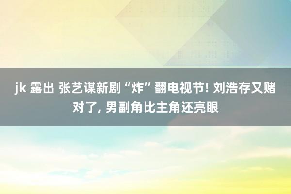 jk 露出 张艺谋新剧“炸”翻电视节! 刘浩存又赌对了, 男