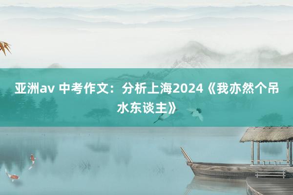 亚洲av 中考作文：分析上海2024《我亦然个吊水东谈主》
