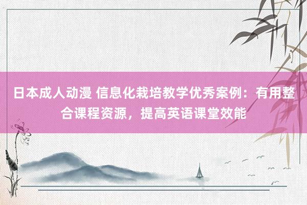 日本成人动漫 信息化栽培教学优秀案例：有用整合课程资源，提高
