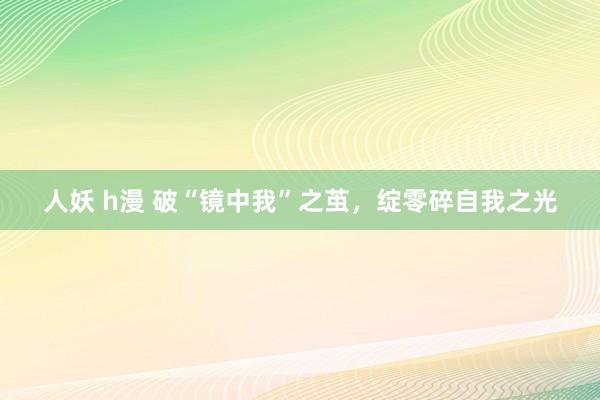人妖 h漫 破“镜中我”之茧，绽零碎自我之光