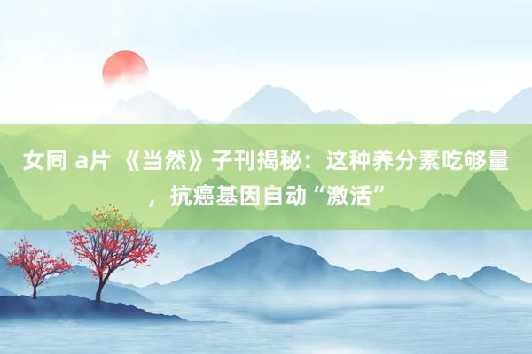 女同 a片 《当然》子刊揭秘：这种养分素吃够量，抗癌基因自动“激活”