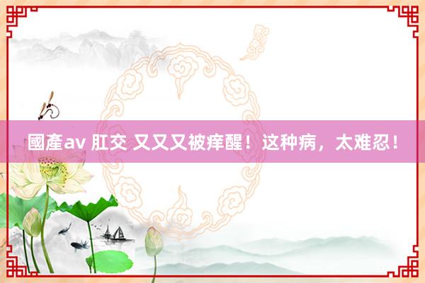 國產av 肛交 又又又被痒醒！这种病，太难忍！