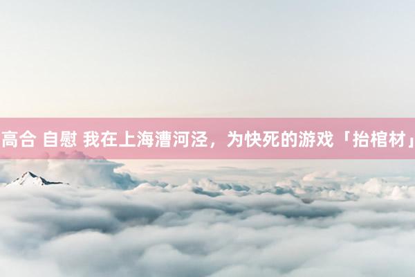 高合 自慰 我在上海漕河泾，为快死的游戏「抬棺材」