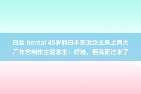 白丝 hentai 45岁的日本东说念主来上海大厂作念制作主说念主：好难，但我挺过来了